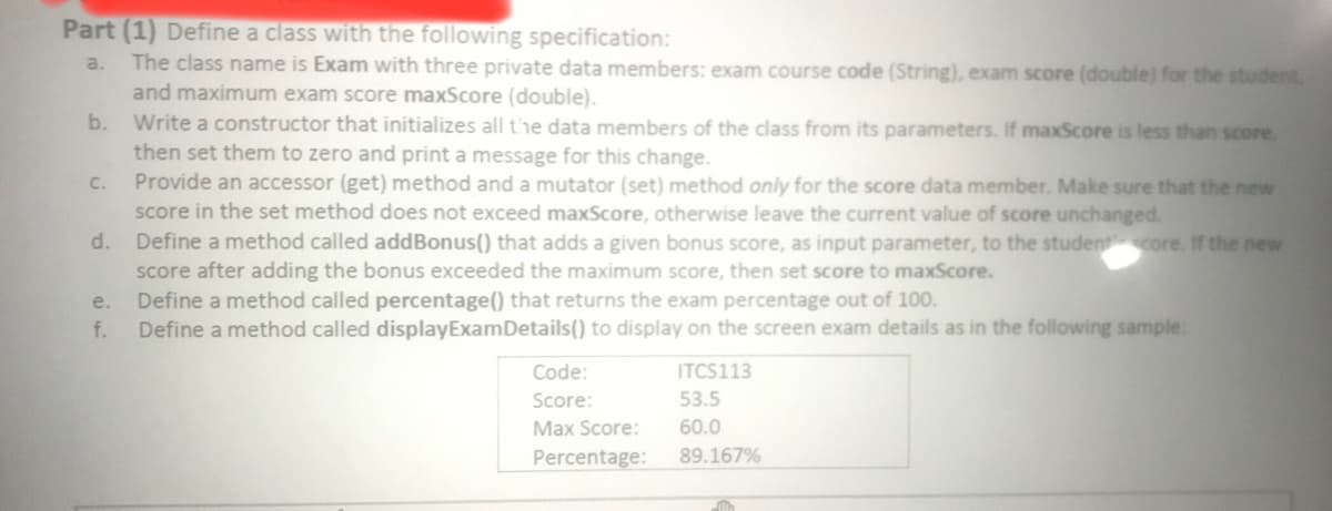 Part (1) Define a class with the following specification:
The class name is Exam with three private data members: exam course code (String), exam score (double) for the student,
and maximum exam score maxScore (double).
b. Write a constructor that initializes all t'he data members of the class from its parameters. If maxScore is less than score
then set them to zero and print a message for this change.
c. Provide an accessor (get) method and a mutator (set) method only for the score data member. Make sure that the new
score in the set method does not exceed maxScore, otherwise leave the current value of score unchanged.
d. Define a method called addBonus() that adds a given bonus score, as input parameter, to the studentcore. If the new
score after adding the bonus exceeded the maximum score, then set score to maxScore.
Define a method called percentage() that returns the exam percentage out of 100.
Define a method called displayExamDetails() to display on the screen exam details as in the following sample:
a.
e.
f.
ITCS113
53.5
Code:
Score:
Max Score:
60.0
Percentage:
89.167%
