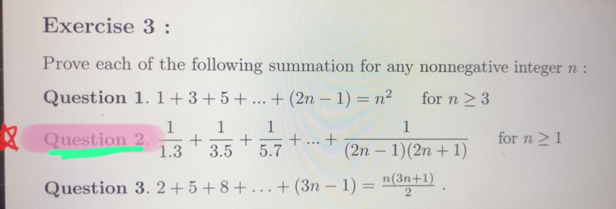 Exercise 3:
Prove each of the following summation for any nonnegative integer n :
for n ≥ 3
Question 1. 1+3+5+ + (2n-1) = n²
1
1 1
Question 2. + + +
1.3 3.5 5.7
...
1
(2n-1) (2n + 1)
n(3n+1)
Question 3. 2+5+8+...+(3n - 1) = 2
-
for n ≥ 1