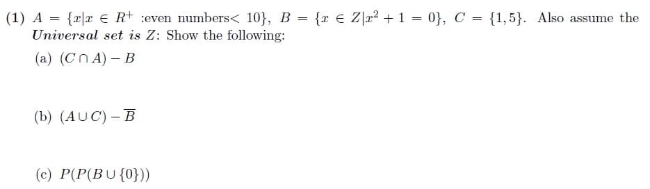 (1) A = {x|x € R+ :even numbers< 10}, B = {r € Z\x² + 1 = 0}, C = {1,5}. Also assume the
Universal set is Z: Show the following:
(a) (CnA) - B
(b) (AUC) - B
(c) P(P(BU {0}))