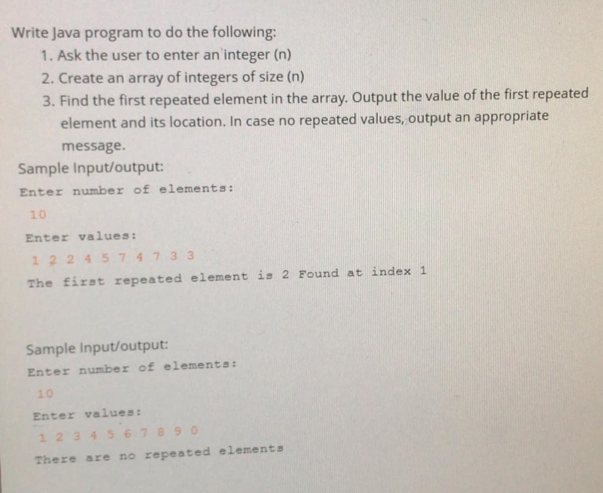 Write Java program to do the following:
1. Ask the user to enter an integer (n)
2. Create an array of integers of size (n)
3. Find the first repeated element in the array. Output the value of the first repeated
element and its location. In case no repeated values, output an appropriate
message.
Sample Input/output:
Enter number of elements:
10
Enter values:
1 2 2 4 5747 33
The first repeated element is 2 Found at index 1
Sample Input/output:
Enter number of elements:
10
Enter values:
1 234 567890
There are no repeated elements
