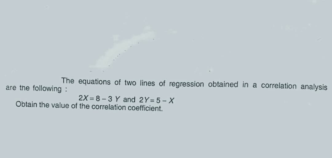 The equations of two lines of regression obtained in a correlation analysis
are the following :
2X = 8 – 3 Y and 2Y= 5 -X
Obtain the value of the correlation coefficient.
