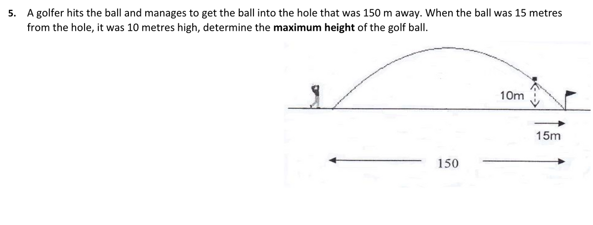 5. A golfer hits the ball and manages to get the ball into the hole that was 150 m away. When the ball was 15 metres
from the hole, it was 10 metres high, determine the maximum height of the golf ball.
10m
15m
150
