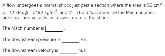 A flow undergoes a normal shock just past a section where the area is 53 cm²:
p = 12 kPa, p = 0.182 kg/m³, and V=760 m/s. Determine the Mach number,
pressure, and velocity just downstream of the shock.
The Mach number is
The downstream pressure is
The downstream velocity is
Pa.
m/s.