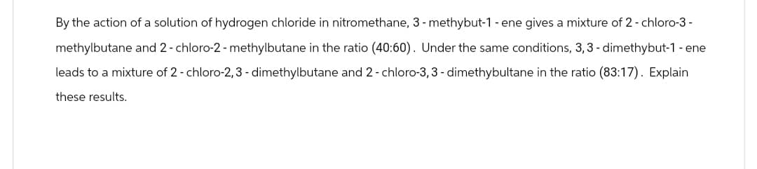 By the action of a solution of hydrogen chloride in nitromethane, 3-methybut-1 - ene gives a mixture of 2-chloro-3-
methylbutane and 2-chloro-2-methylbutane in the ratio (40:60). Under the same conditions, 3,3-dimethybut-1 - ene
leads to a mixture of 2-chloro-2,3-dimethylbutane and 2-chloro-3, 3-dimethybultane in the ratio (83:17). Explain
these results.