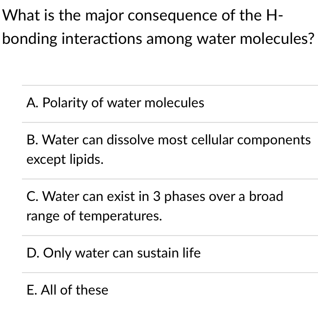 What is the major consequence of the H-
bonding interactions among water molecules?
A. Polarity of water molecules
B. Water can dissolve most cellular components
except lipids.
C. Water can exist in 3 phases over a broad
range of temperatures.
D. Only water can sustain life
E. All of these
