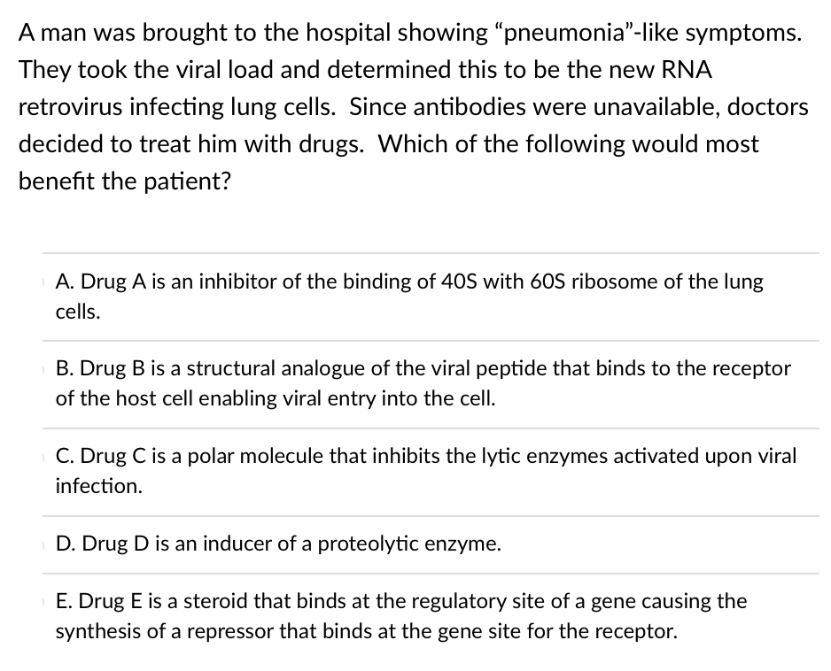 A man was brought to the hospital showing "pneumonia"-like symptoms.
They took the viral load and determined this to be the new RNA
retrovirus infecting lung cells. Since antibodies were unavailable, doctors
decided to treat him with drugs. Which of the following would most
benefit the patient?
A. Drug A is an inhibitor of the binding of 4OS with 60S ribosome of the lung
cells.
B. Drug B is a structural analogue of the viral peptide that binds to the receptor
of the host cell enabling viral entry into the cell.
C. Drug C is a polar molecule that inhibits the lytic enzymes activated upon viral
infection.
D. Drug D is an inducer of a proteolytic enzyme.
E. Drug E is a steroid that binds at the regulatory site of a gene causing the
synthesis of a repressor that binds at the gene site for the receptor.
