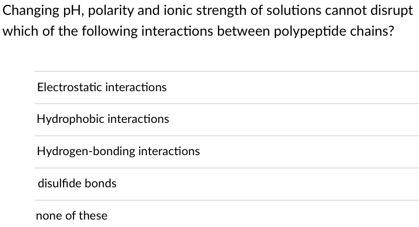 Changing pH, polarity and ionic strength of solutions cannot disrupt
which of the following interactions between polypeptide chains?
Electrostatic interactions
Hydrophobic interactions
Hydrogen-bonding interactions
disulfide bonds
none of these
