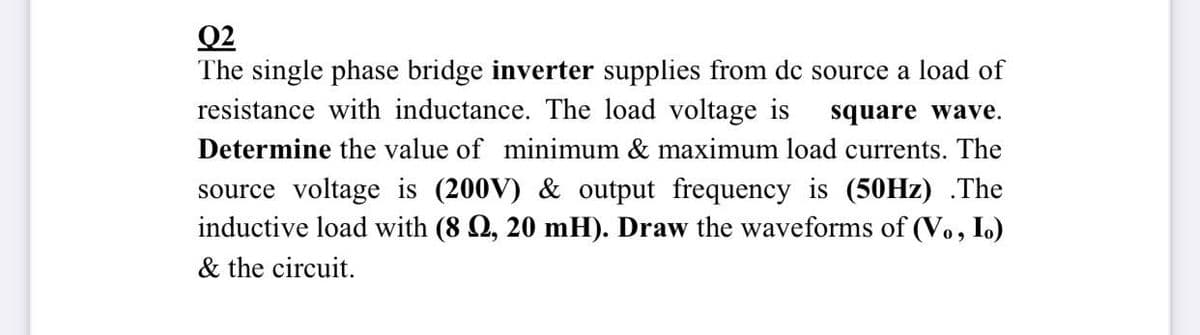 Q2
The single phase bridge inverter supplies from dc source a load of
resistance with inductance. The load voltage is
square wave.
Determine the value of minimum & maximum load currents. The
source voltage is (200V) & output frequency is (50HZ) .The
inductive load with (8 Q, 20 mH). Draw the waveforms of (Vo, I.)
& the circuit.
