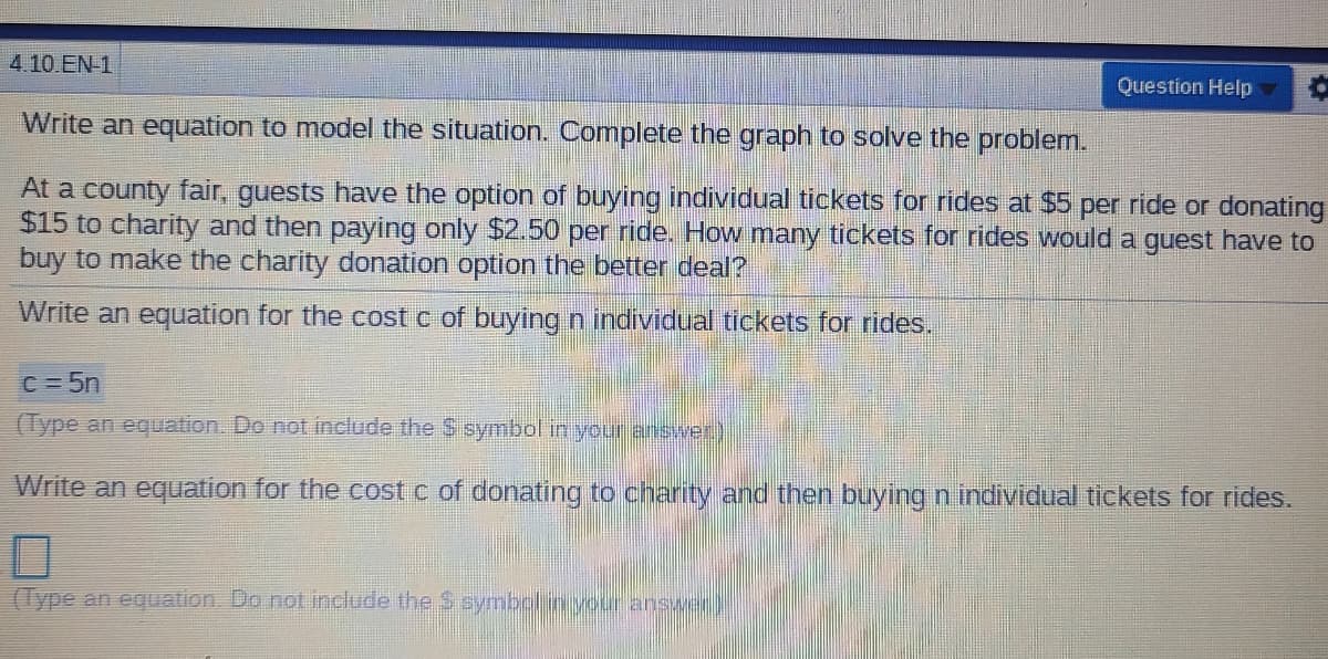 4.10 EN 1
Question Help
Write an equation to model the situation. Complete the graph to solve the problem.
At a county fair, guests have the option of buying individual tickets for rides at $5 per ride or donating
$15 to charity and then paying only $2.50 per ride. How many tickets for rides would a guest have to
buy to make the charity donation option the better deal?
Write an equation for the cost c of buying n individual tickets for rides.
C = 5n
(Type an equation.. Do not include the S symbol in your answer)
Write an equation for the cost c of donating to charity and then buying n individual tickets for rides.
(Type an equation. Do not include the S symbolinyoer answer)
