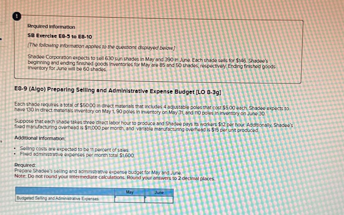 Required Information
SB Exercise E8-5 to E8-10
[The following information applies to the questions displayed below]
Shadee Corporation expects to sell 630 sun shades In May and 390 in June. Each shade sells for $146. Shadee's
beginning and ending finished goods Inventories for May are 85 and 50 shades, respectively. Ending finished goods
Inventory for June will be 60 shades.
E8-9 (Algo) Preparing Selling and Administrative Expense Budget [LO 8-3g]
Each shade requires a total of $50.00 in direct materials that includes 4 adjustable poles that cost $5.00 each. Shadee expects to
have 130 In direct materials Inventory on May 1, 90 poles in Inventory on May 31, and 110 poles in Inventory on June 30.
Suppose that each shade takes three direct labor hour to produce and Shadee pays Its workers $12 per hour. Additionally, Shadee's
fixed manufacturing overhead is $11,000 per month, and variable manufacturing overhead is $15 per unit produced.
Additional Information:
Selling costs are expected to be 11 percent of sales.
Fixed administrative expenses per month total $1,600.
Required:
Prepare Shadee's selling and administrative expense budget for May and June.
Note: Do not round your Intermediate calculations. Round your answers to 2 decimal places.
Budgeted Selling and Administrative Expenses
May
June