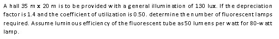 A hall 35 m x 20 m is to be provided w ith ageneral illum in ation of 130 lux. If the depreciation
factoris 1.4 and the coefficient of utilization is 0.50. determine then umber of fluorescentlamps
required. Assume lumin ous efficien cy of the fluorescent tube as 50 lum ens per watt for 80-w att
lamp.
