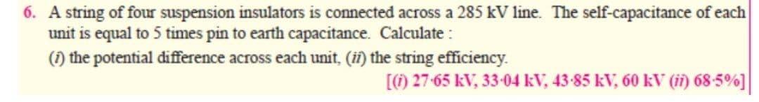 6. A string of four suspension insulators is connected across a 285 kV line. The self-capacitance of each
unit is equal to 5 times pin to earth capacitance. Calculate :
(1) the potential difference across each unit, (if) the string efficiency.
[) 27-65 kV, 33-04 kV, 43-85 kV, 60 kV (i) 68-5%]
