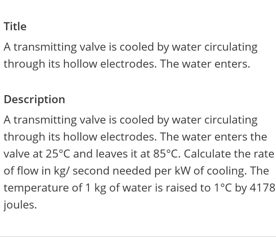Title
A transmitting valve is cooled by water circulating
through its hollow electrodes. The water enters.
Description
A transmitting valve is cooled by water circulating
through its hollow electrodes. The water enters the
valve at 25°C and leaves it at 85°C. Calculate the rate
of flow in kg/ second needed per kW of cooling. The
temperature of 1 kg of water is raised to 1°C by 4178
joules.
