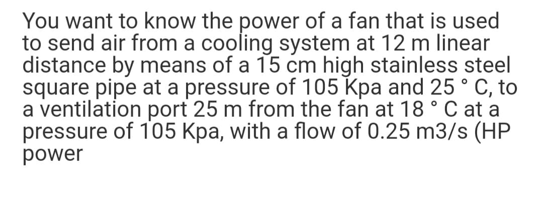 You want to know the power of a fan that is used
to send air from a cooling system at 12 m linear
distance by means of a 15 cm high stainless steel
square pipe at a pressure of 105 Kpa and 25 ° C, to
a ventilation port 25 m from the fan at 18 ° C at a
pressure of 105 Kpa, with a flow of 0.25 m3/s (HP
power
