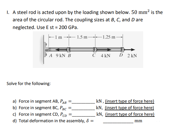 1. A steel rod is acted upon by the loading shown below. 50 mm² is the
area of the circular rod. The coupling sizes at B, C, and D are
neglected. Use E st = 200 GPa.
- 1 m 1.5 m 1.25 m -
A 9 kN B
C 4 kN
D 2 kN
Solve for the following:
a) Force in segment AB, PAB
b) Force in segment BC, PBc *
c) Force in segment CD, Pcp =.
kN , (insert type of force here)
kN, (insert type of force here)
kN, (insert type of force here)
d) Total deformation in the assembly, 8 =
mm
