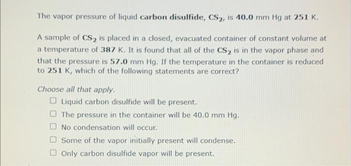 The vapor pressure of liquid carbon disulfide, CS, is 40.0 mm Hg at 251 K.
A sample of CS, is placed in a closed, evacuated container of constant volume at
a temperature of 387 K. It is found that all of the Cs, is in the vapor phase and
that the pressure is 57.0 mm Hg. If the temperature in the container is reduced
to 251 K, which of the following statements are correct?
Choose all that apply.
O Liquid carbon disulfide will be present.
O The pressure in the container will be 40.0 mm Hg.
O No condensation will occur.
Some of the vapor initially present will condense.
O Only carbon disulfide vapor will be present.
