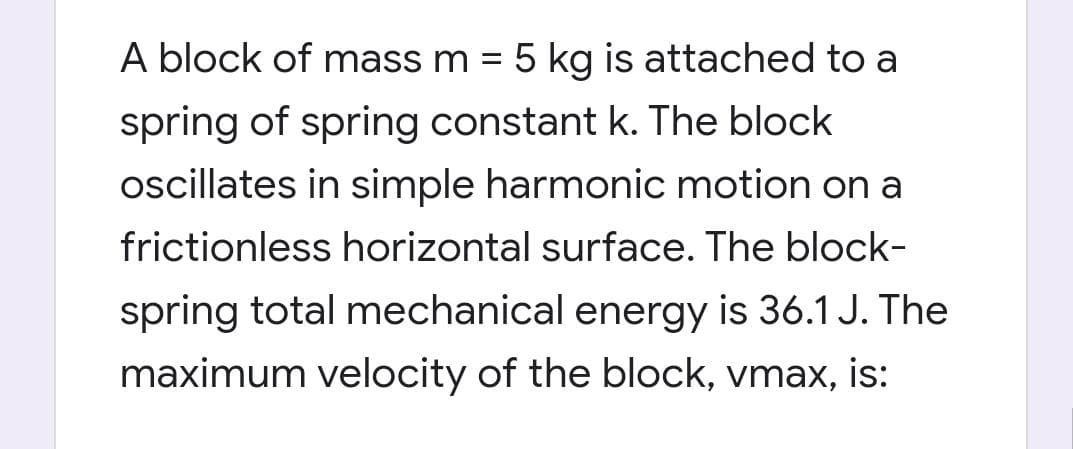 A block of mass m = 5 kg is attached to a
%3D
spring of spring constant k. The block
oscillates in simple harmonic motion on a
frictionless horizontal surface. The block-
spring total mechanical energy is 36.1 J. The
maximum velocity of the block, vmax, is:
