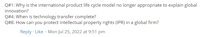 Q#1: Why is the international product life cycle model no longer appropriate to explain global
innovation?
Q#4: When is technology transfer complete?
Q#8: How can you protect intellectual property rights (IPR) in a global firm?
Reply · Like · Mon Jul 25, 2022 at 9:51 pm