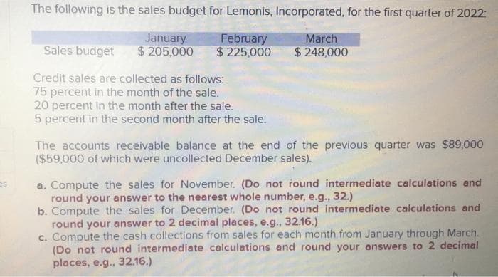 es
The following is the sales budget for Lemonis, Incorporated, for the first quarter of 2022:
February
$ 225,000
January
$ 205,000
Sales budget
Credit sales are collected as follows:
75 percent in the month of the sale.
20 percent in the month after the sale.
5 percent in the second month after the sale.
March
$248,000
The accounts receivable balance at the end of the previous quarter was $89,000
($59,000 of which were uncollected December sales).
a. Compute the sales for November. (Do not round intermediate calculations and
round your answer to the nearest whole number, e.g., 32.)
b. Compute the sales for December. (Do not round intermediate calculations and
round your answer to 2 decimal places, e.g., 32.16.)
c. Compute the cash collections from sales for each month from January through March.
(Do not round intermediate calculations and round your answers to 2 decimal
places, e.g., 32.16.)