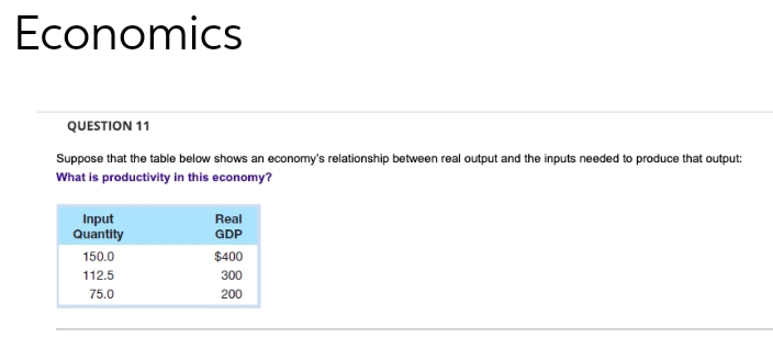 Economics
QUESTION 11
Suppose that the table below shows an economy's relationship between real output and the inputs needed to produce that output:
What is productivity in this economy?
Input
Quantity
150.0
112.5
75.0
Real
GDP
$400
300
200