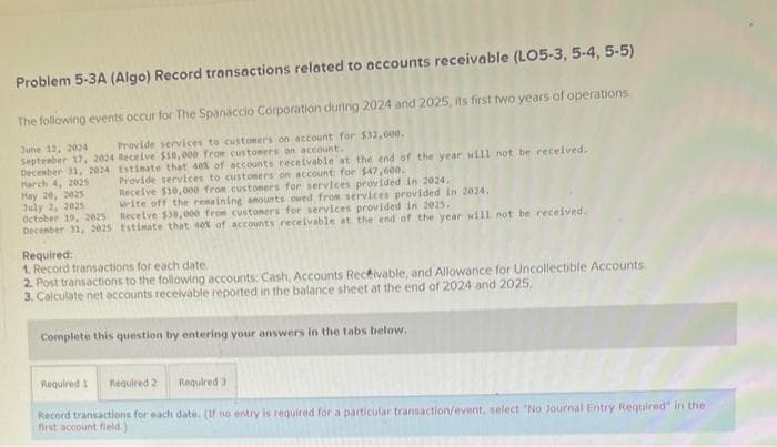 Problem 5-3A (Algo) Record transactions related to accounts receivable (LO5-3, 5-4, 5-5)
The following events occur for The Spanaccio Corporation during 2024 and 2025, its first two years of operations.
June 12, 2024
Provide services to customers on account for $32,600..
Receive $10,000 from customers on account.
Estimate that 40% of accounts receivable at the end of the year will not be received.
Provide services to customers on account for $47,600.
September 17, 2024
December 31, 2024
March 4, 2025
May 20, 2025
July 2, 2025
October 19, 2025
December 31, 2025
Receive $10,000 from customers for services provided in 2024.
Write off the remaining amounts owed from services provided in 2024.
Receive $38,000 from customers for services provided in 2025.
tstimate that 40% of accounts receivable at the end of the year will not be received.
Required:
1. Record transactions for each date.
2. Post transactions to the following accounts: Cash, Accounts Receivable, and Allowance for Uncollectible Accounts,
3. Calculate net accounts receivable reported in the balance sheet at the end of 2024 and 2025.
Complete this question by entering your answers in the tabs below.
Required 1 Required 2
Required 3
Record transactions for each date. (If no entry is required for a particular transaction/event, select "No Journal Entry Required" in the
first account field.)