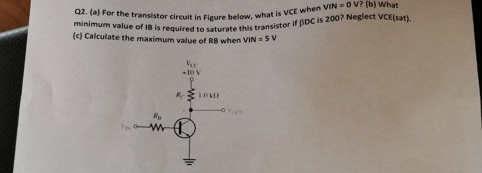 Q2. (a) For the transistor circuit in Figure below, what is VCE when VIN = 0 V? (b) What
minimum value of IB is required to saturate this transistor if BDC is 200? Neglect VCE(sat).
(c) Calculate the maximum value of RB when VIN = 5 V
Vec
+10 V
O FOT
VEN
RB
www
Re
10 k