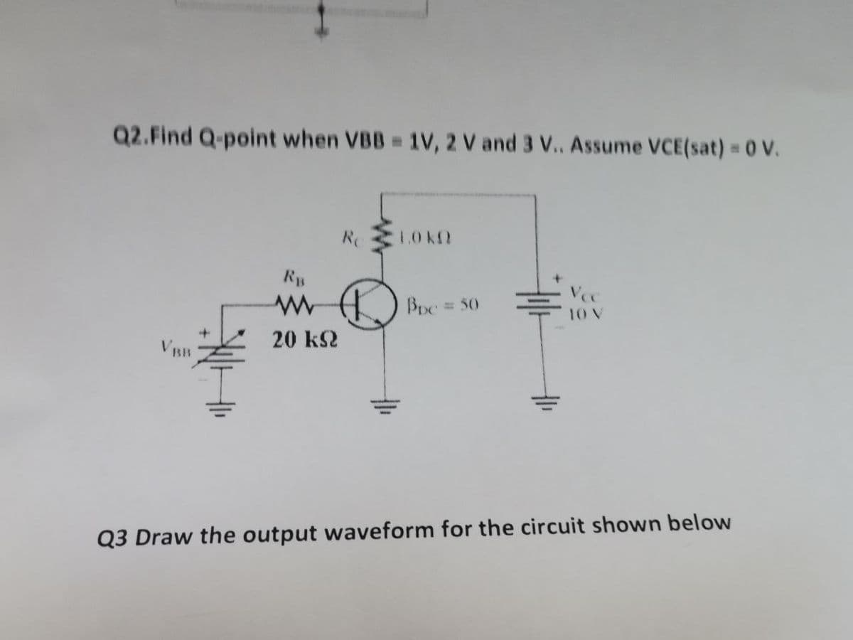 Q2.Find Q-point when VBB = 1V, 2 V and 3 V.. Assume VCE(sat) = 0 V.
Re
1.0 KO
RB
www
Bpc = 50
10 V
20 KQ
Q3 Draw the output waveform for the circuit shown below