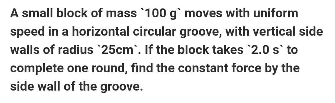 A small block of mass 100 g` moves with uniform
speed in a horizontal circular groove, with vertical side
walls of radius 25cm`. If the block takes 2.0 s` to
complete one round, find the constant force by the
side wall of the groove.
