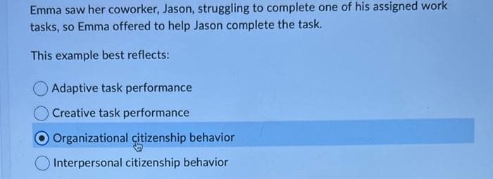 Emma saw her coworker, Jason, struggling to complete one of his assigned work
tasks, so Emma offered to help Jason complete the task.
This example best reflects:
Adaptive task performance
O Creative task performance
O Organizational citizenship behavior
Interpersonal citizenship behavior