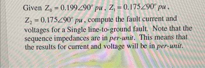 Given Zo = 0.199290° pu, Z, = 0.175/90° pu,
Z₂ = 0.175290° pu, compute the fault current and
voltages for a Single line-to-ground fault. Note that the
sequence impedances are in per-unit. This means that
the results for current and voltage will be in per-unit.