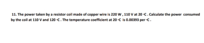 11. The power taken by a resistor coil made of copper wire is 220 w, 110 V at 20 -c.Calculate the power consumed
by the coil at 110 V and 120 -C. The temperature coefficient at 20-C is 0.00393 per C.
