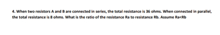 4. When two resistors A and B are connected in series, the total resistance is 36 ohms. When connected in parallel,
the total resistance is 8 ohms. What is the ratio of the resistance Ra to resistance Rb. Assume Ra<Rb

