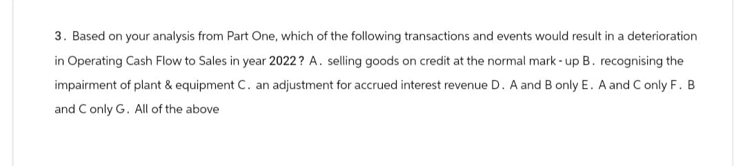 3. Based on your analysis from Part One, which of the following transactions and events would result in a deterioration
in Operating Cash Flow to Sales in year 2022? A. selling goods on credit at the normal mark-up B. recognising the
impairment of plant & equipment C. an adjustment for accrued interest revenue D. A and B only E. A and C only F. B
and C only G. All of the above