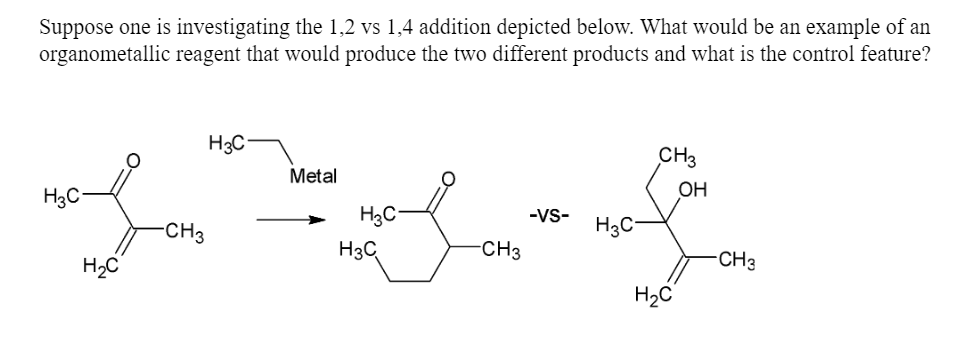 Suppose one is investigating the 1,2 vs 1,4 addition depicted below. What would be an example of an
organometallic reagent that would produce the two different products and what is the control feature?
H3C
H3C
Metal
ག་ནི་”
-CH3
H₂C
H3C
H3C
CH3
OH
-VS-
H3C-
-CH3
H₂C
CH 3