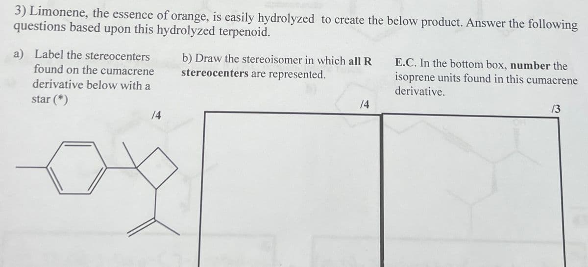 3) Limonene, the essence of orange, is easily hydrolyzed to create the below product. Answer the following
questions based upon this hydrolyzed terpenoid.
a) Label the stereocenters
found on the cumacrene
derivative below with a
star (*)
14
b) Draw the stereoisomer in which all R
stereocenters are represented.
E.C. In the bottom box, number the
isoprene units found in this cumacrene
derivative.
/4
13