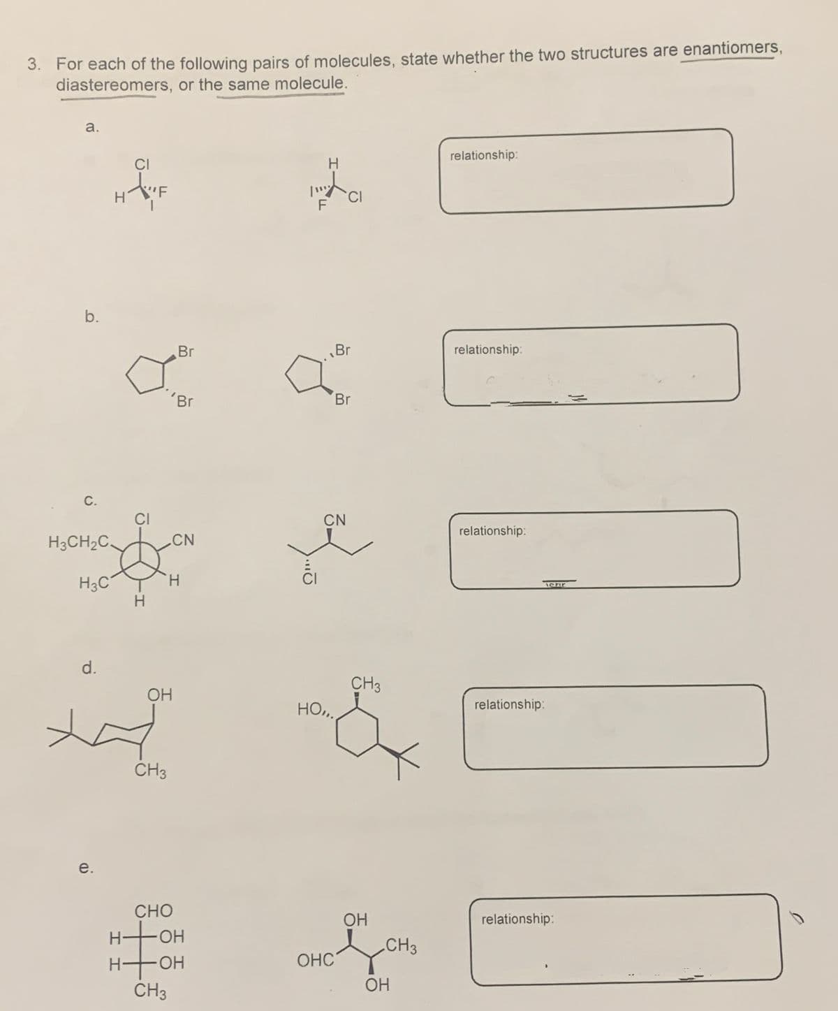 3. For each of the following pairs of molecules, state whether the two structures are enantiomers,
diastereomers, or the same molecule.
a.
F
H
relationship:
זן
F
CI
b.
Br
Br
relationship:
'Br
Br
C.
H3CH2C
H3C
CI
CN
H
H
Ö
CN
relationship:
d.
OH
HO.
e.
CH3
CH3
relationship:
H-
I
CHO
-OH
HOH
CH3
OH
CH3
བསྡུ་ལུ་ལུ།(༡༨༦
OHC
OH
relationship: