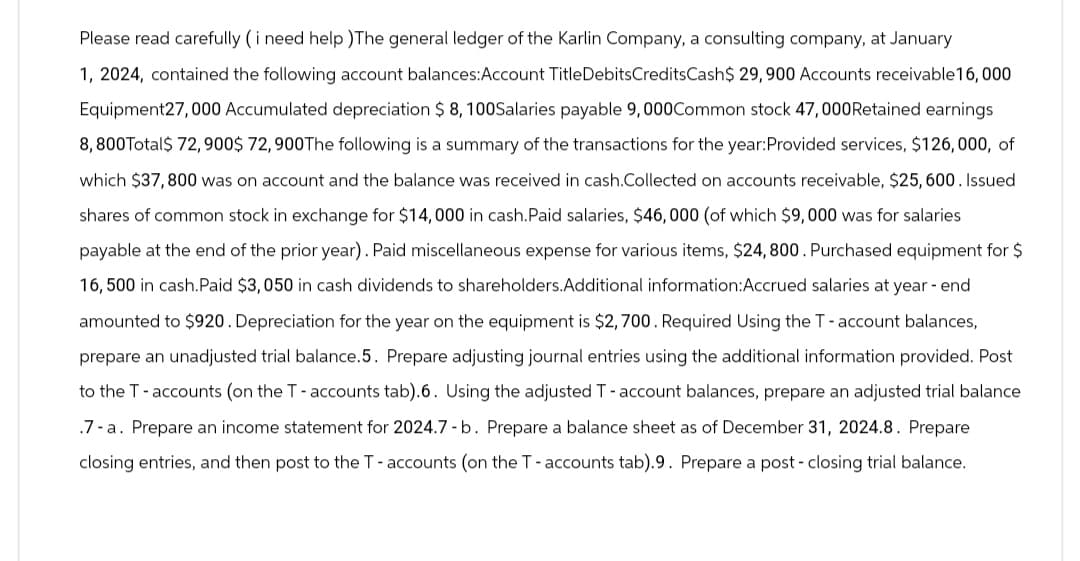 Please read carefully ( i need help )The general ledger of the Karlin Company, a consulting company, at January
1, 2024, contained the following account balances:Account Title DebitsCreditsCash$ 29,900 Accounts receivable 16,000
Equipment27,000 Accumulated depreciation $ 8, 100Salaries payable 9,000Common stock 47,000 Retained earnings
8,800Total$ 72,900$ 72,900 The following is a summary of the transactions for the year: Provided services, $126,000, of
which $37,800 was on account and the balance was received in cash.Collected on accounts receivable, $25, 600. Issued
shares of common stock in exchange for $14,000 in cash. Paid salaries, $46,000 (of which $9,000 was for salaries
payable at the end of the prior year). Paid miscellaneous expense for various items, $24, 800. Purchased equipment for $
16,500 in cash. Paid $3,050 in cash dividends to shareholders.Additional information: Accrued salaries at year-end
amounted to $920. Depreciation for the year on the equipment is $2,700. Required Using the T - account balances,
prepare an unadjusted trial balance.5. Prepare adjusting journal entries using the additional information provided. Post
to the T-accounts (on the T - accounts tab).6. Using the adjusted T - account balances, prepare an adjusted trial balance
.7-a. Prepare an income statement for 2024.7 - b. Prepare a balance sheet as of December 31, 2024.8. Prepare
closing entries, and then post to the T - accounts (on the T - accounts tab).9. Prepare a post- closing trial balance.