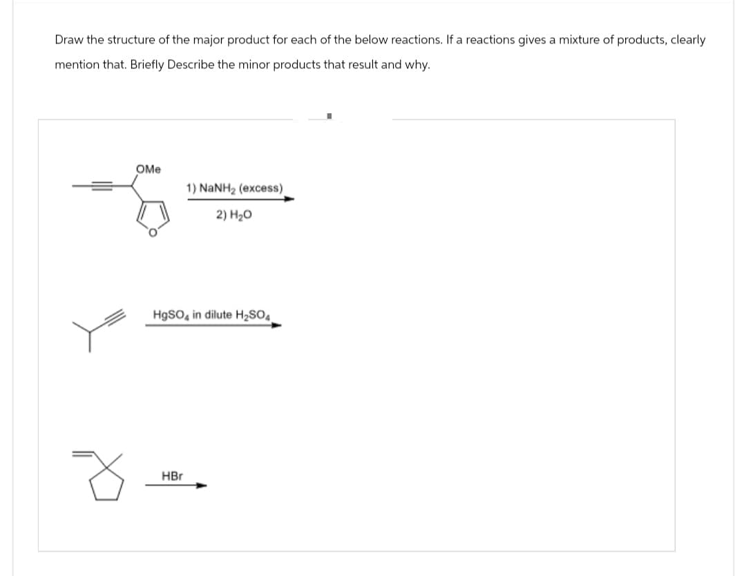 Draw the structure of the major product for each of the below reactions. If a reactions gives a mixture of products, clearly
mention that. Briefly Describe the minor products that result and why.
OMe
1) NaNH2 (excess)
2) H₂O
HgSO4 in dilute H2SO4
HBr