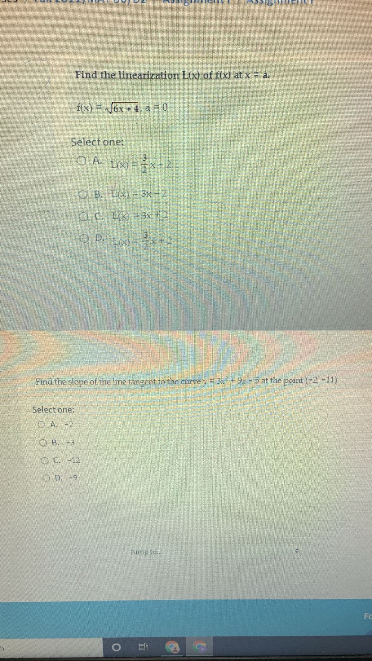 h
Find the linearization L(x) of f(x) at x = a.
f(x)=√√6x a = 0
Select one:
(O) A. L(x) = x -2
OB. L(x) = 3x - 2.
OC. L(x) = 3x + 2
O D. L(x) = x+2
Find the slope of the line tangent to the curve y = 3x² + 9x - 5 at the point (-2, -11).
Select one:
OA. -2
OB. -3
O C. -12
OD. -9
O
Jump to...
Et
Fc