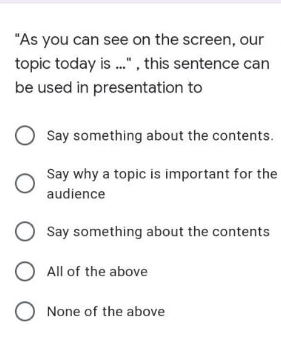 "As you can see on the screen, our
topic today is ...", this sentence can
be used in presentation to
Say something about the contents.
Say why a topic is important for the
audience
O Say something about the contents
O All of the above
O None of the above