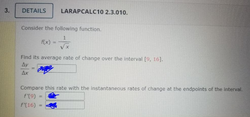 3.
DETAILS
LARAPCALC10 2.3.010.
Consider the following function.
f(x)
Find its average rate of change over the interval [9, 16].
Ay
Ax
Compare this rate with the instantaneous rates of change at the endpoints of the interval.
f'(9)
f'(16)
%3D
