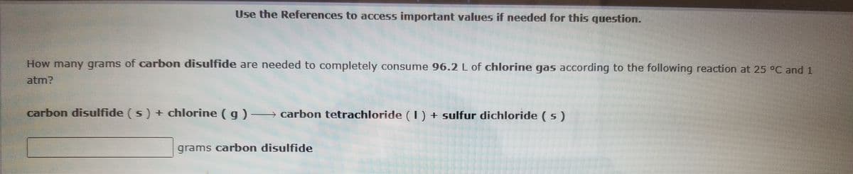 Use the References to access important values if needed for this question.
How many grams of carbon disulfide are needed to completely consume 96.2 L of chlorine gas according to the following reaction at 25 °C and1
atm?
carbon disulfide ( s) + chlorine ( g)
→
carbon tetrachloride (I) + sulfur dichloride ( s)
grams carbon disulfide

