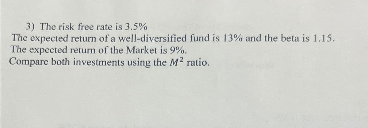 3) The risk free rate is 3.5%
The expected return of a well-diversified fund is 13% and the beta is 1.15.
The expected return of the Market is 9%.
Compare both investments using the M² ratio.