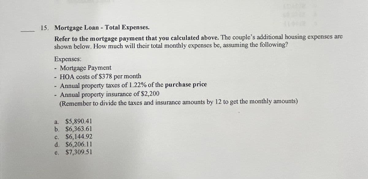 15. Mortgage Loan - Total Expenses.
Refer to the mortgage payment that you calculated above. The couple's additional housing expenses are
shown below. How much will their total monthly expenses be, assuming the following?
Expenses:
-
Mortgage Payment
-
HOA costs of $378 per month
- Annual property taxes of 1.22% of the purchase price
- Annual property insurance of $2,200
(Remember to divide the taxes and insurance amounts by 12 to get the monthly amounts)
a. $5,890.41
b. $6,363.61
c. $6,144.92
d. $6,206.11
e. $7,309.51