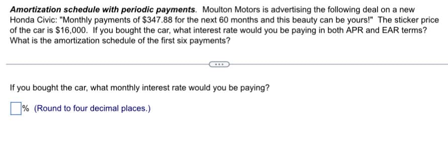 Amortization schedule with periodic payments. Moulton Motors is advertising the following deal on a new
Honda Civic: "Monthly payments of $347.88 for the next 60 months and this beauty can be yours!" The sticker price
of the car is $16,000. If you bought the car, what interest rate would you be paying in both APR and EAR terms?
What is the amortization schedule of the first six payments?
If you bought the car, what monthly interest rate would you be paying?
☐ % (Round to four decimal places.)
