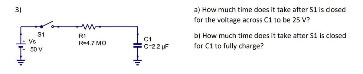 3)
HI
Vs
S1
50 V
R1
R=4.7 MQ
HHI
C1
C=2.2 µF
a) How much time does it take after S1 is closed
for the voltage across C1 to be 25 V?
b) How much time does it take after S1 is closed
for C1 to fully charge?