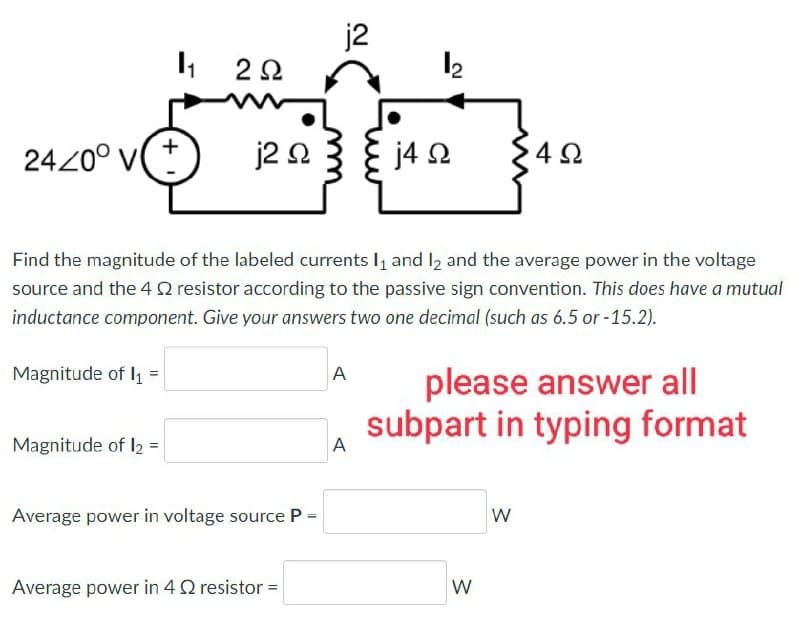 24/0° V
Magnitude of I₁ =
1₁
Magnitude of 12 =
+
2 Ω
j2 Ω
Average power in voltage source P =
j2
Find the magnitude of the labeled currents 1₁ and 1₂ and the average power in the voltage
source and the 4 $2 resistor according to the passive sign convention. This does have a mutual
inductance component. Give your answers two one decimal (such as 6.5 or -15.2).
Average power in 4 2 resistor =
A
1₂
A
j4 Ω
4Ω
please answer all
subpart in typing format
W
W