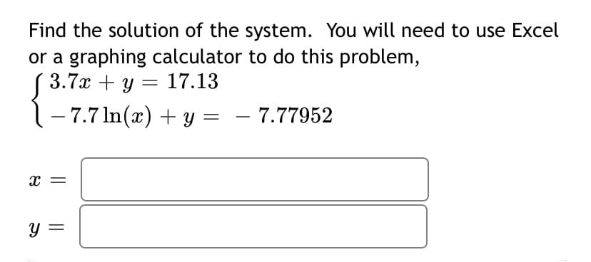 Find the solution of the system. You will need to use Excel
or a graphing calculator to do this problem,
3.7x + y = 17.13
1-7.7 In(x) + y =
- 7.77952
X =
Y =
