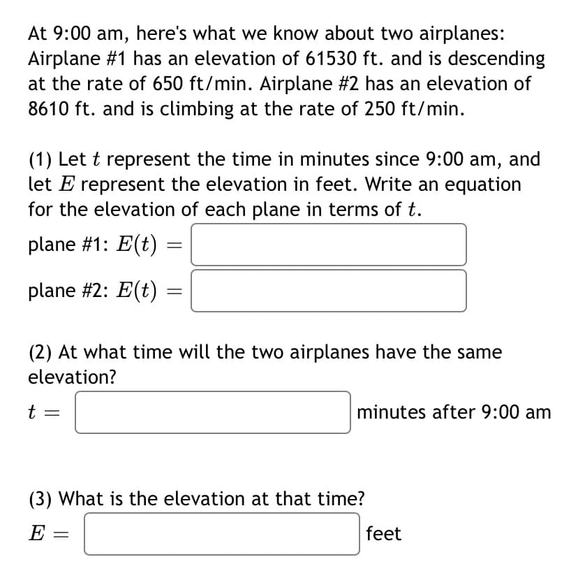 At 9:00 am, here's what we know about two airplanes:
Airplane #1 has an elevation of 61530 ft. and is descending
at the rate of 650 ft/min. Airplane #2 has an elevation of
8610 ft. and is climbing at the rate of 250 ft/min.
(1) Let t represent the time in minutes since 9:00 am, and
let E represent the elevation in feet. Write an equation
for the elevation of each plane in terms of t.
plane #1: E(t) =
plane #2: E(t)
(2) At what time will the two airplanes have the same
elevation?
t
minutes after 9:00 am
(3) What is the elevation at that time?
E :
feet
