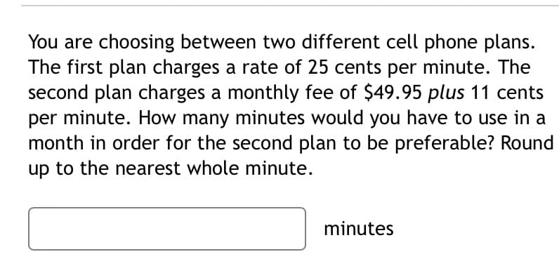 You are choosing between two different cell phone plans.
The first plan charges a rate of 25 cents per minute. The
second plan charges a monthly fee of $49.95 plus 11 cents
per minute. How many minutes would you have to use in a
month in order for the second plan to be preferable? Round
up to the nearest whole minute.
minutes
